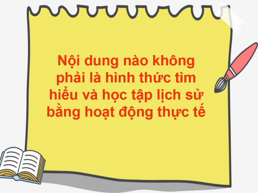 Nội dung nào không phải là hình thức tìm hiểu và học tập lịch sử bằng hoạt động thực tế